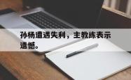 九游在线平台官网-孙杨遭遇失利，主教练表示遗憾。