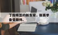 九游在线平台官网-丁俊晖签约新东家，新赛季备受期待。