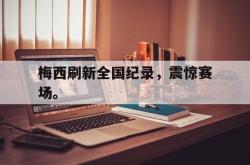九游在线使用网址-梅西刷新全国纪录，震惊赛场。