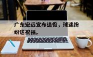 九游在线使用网址-广东宏远宣布退役，球迷纷纷送祝福。