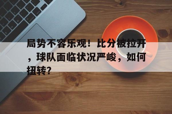 局势不容乐观！比分被拉开，球队面临状况严峻，如何扭转？