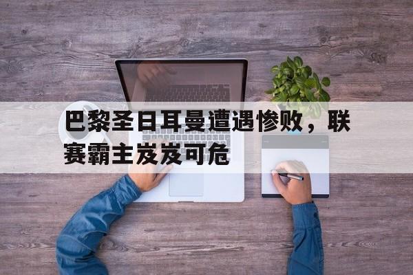 巴黎圣日耳曼遭遇惨败，联赛霸主岌岌可危